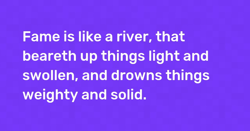 Fame is like a river, that beareth up things light and swollen, and drowns things weighty and solid.