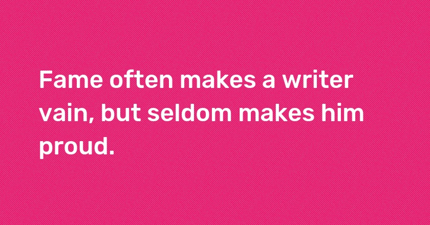 Fame often makes a writer vain, but seldom makes him proud.