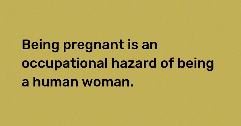 Being pregnant is an occupational hazard of being a human woman.