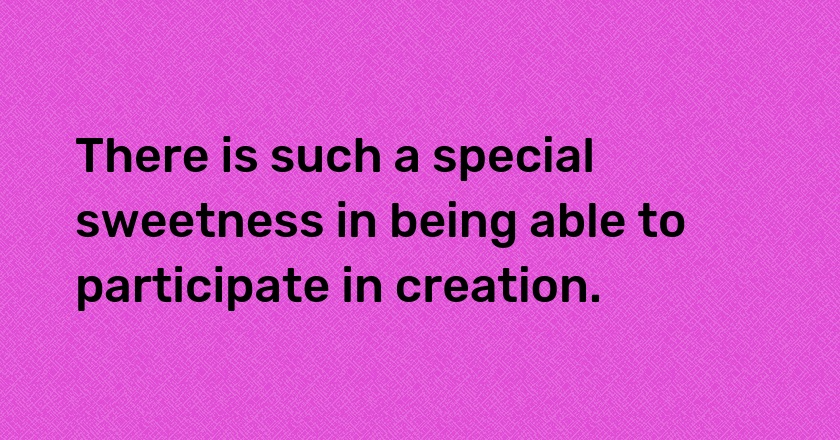 There is such a special sweetness in being able to participate in creation.