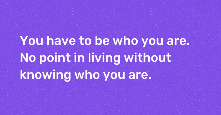 You have to be who you are. No point in living without knowing who you are.