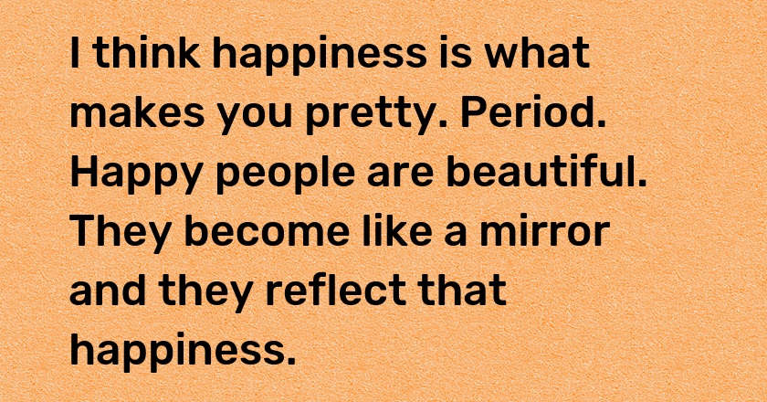 I think happiness is what makes you pretty. Period. Happy people are beautiful. They become like a mirror and they reflect that happiness.