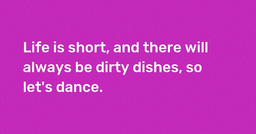 Life is short, and there will always be dirty dishes, so let's dance.