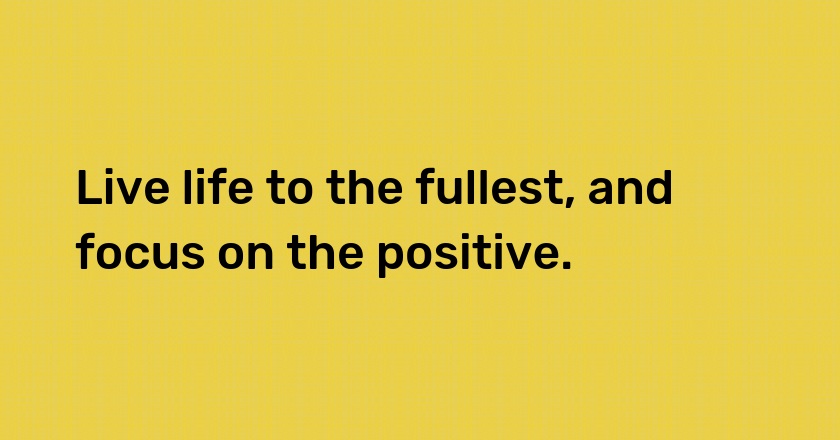 Live life to the fullest, and focus on the positive.