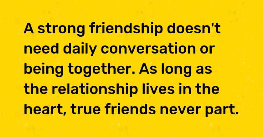 A strong friendship doesn't need daily conversation or being together. As long as the relationship lives in the heart, true friends never part.