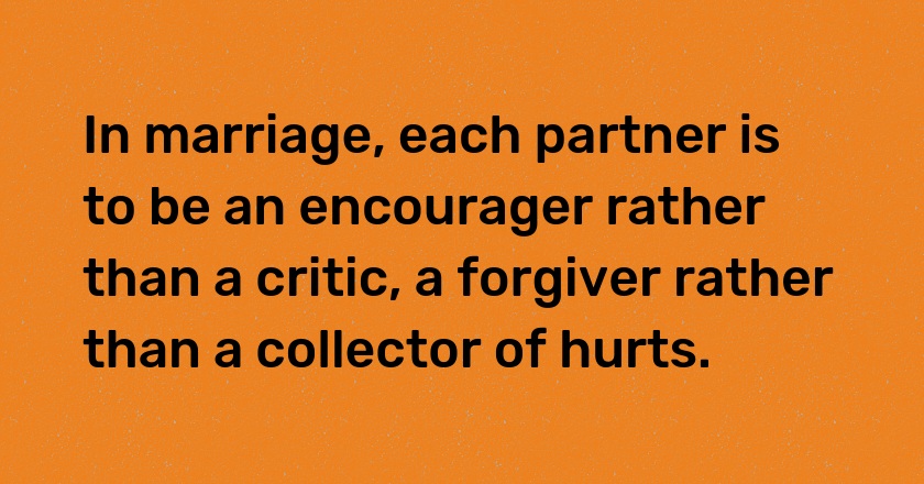 In marriage, each partner is to be an encourager rather than a critic, a forgiver rather than a collector of hurts.