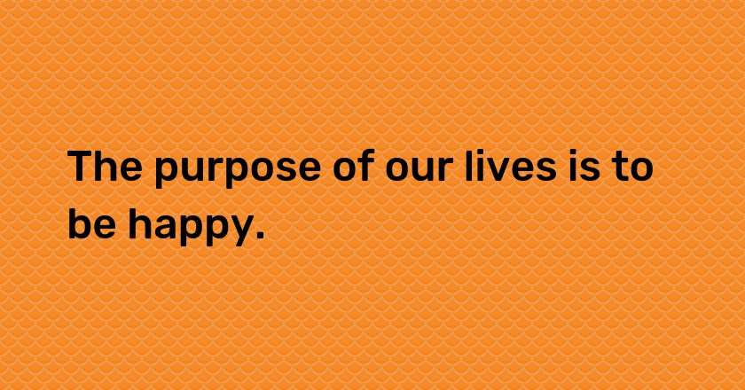 The purpose of our lives is to be happy.