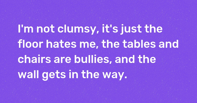 I'm not clumsy, it's just the floor hates me, the tables and chairs are bullies, and the wall gets in the way.