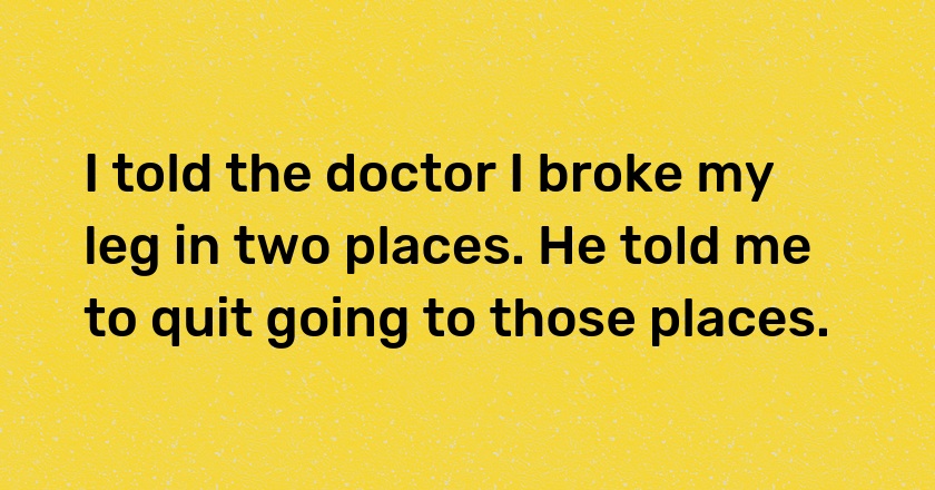 I told the doctor I broke my leg in two places. He told me to quit going to those places.