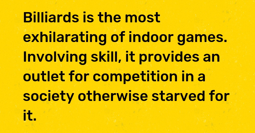 Billiards is the most exhilarating of indoor games. Involving skill, it provides an outlet for competition in a society otherwise starved for it.