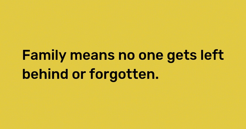 Family means no one gets left behind or forgotten.