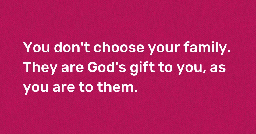 You don't choose your family. They are God's gift to you, as you are to them.