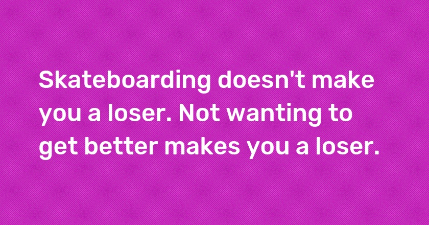 Skateboarding doesn't make you a loser. Not wanting to get better makes you a loser.