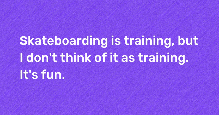 Skateboarding is training, but I don't think of it as training. It's fun.