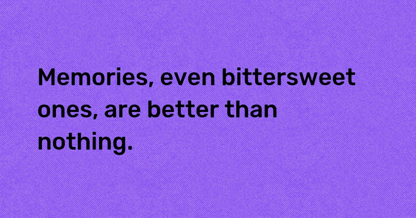 Memories, even bittersweet ones, are better than nothing.