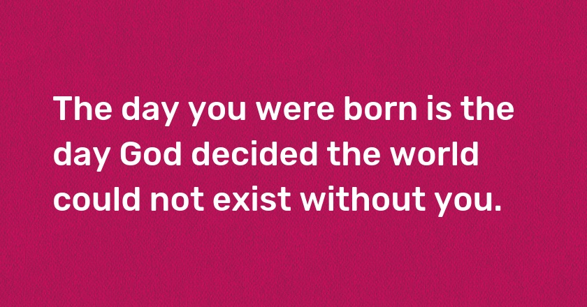 The day you were born is the day God decided the world could not exist without you.