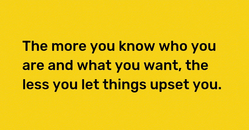 The more you know who you are and what you want, the less you let things upset you.