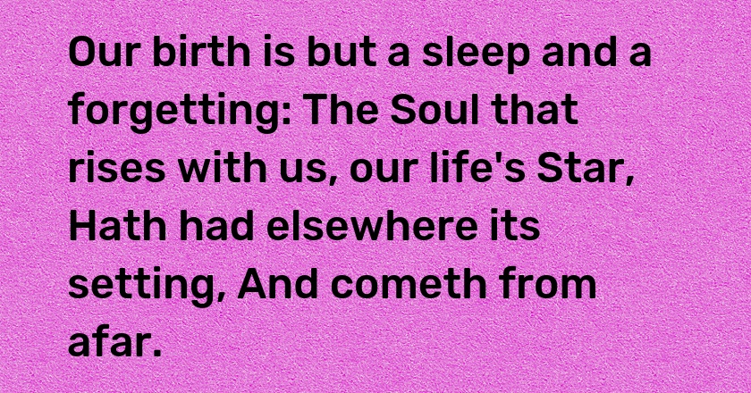 Our birth is but a sleep and a forgetting: The Soul that rises with us, our life's Star, Hath had elsewhere its setting, And cometh from afar.