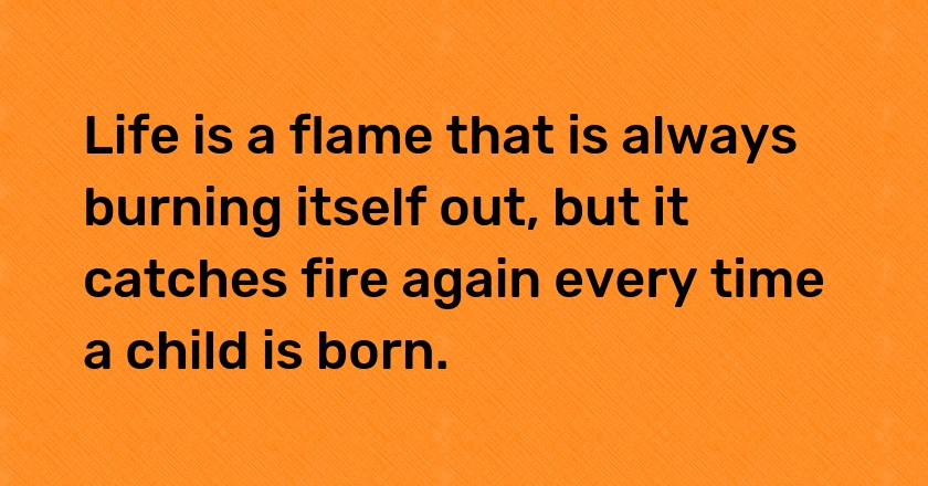 Life is a flame that is always burning itself out, but it catches fire again every time a child is born.