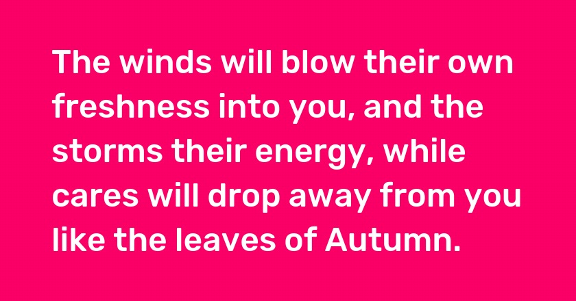 The winds will blow their own freshness into you, and the storms their energy, while cares will drop away from you like the leaves of Autumn.