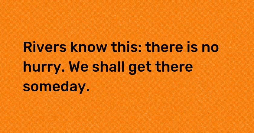 Rivers know this: there is no hurry. We shall get there someday.