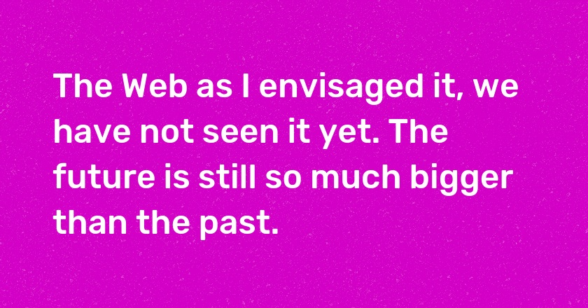 The Web as I envisaged it, we have not seen it yet. The future is still so much bigger than the past.