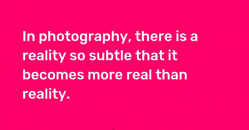 In photography, there is a reality so subtle that it becomes more real than reality.