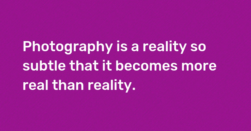 Photography is a reality so subtle that it becomes more real than reality.