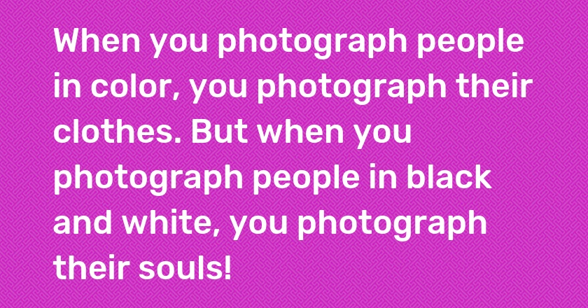 When you photograph people in color, you photograph their clothes. But when you photograph people in black and white, you photograph their souls!