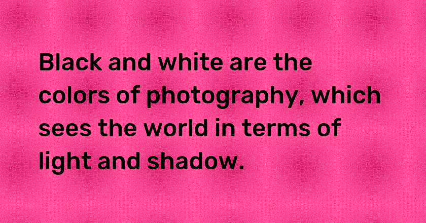 Black and white are the colors of photography, which sees the world in terms of light and shadow.