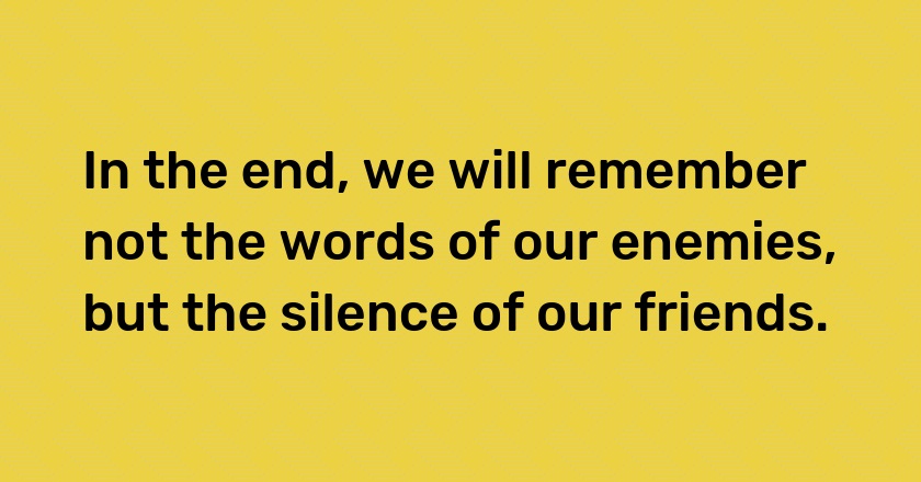 In the end, we will remember not the words of our enemies, but the silence of our friends.