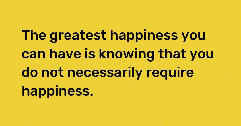 The greatest happiness you can have is knowing that you do not necessarily require happiness.