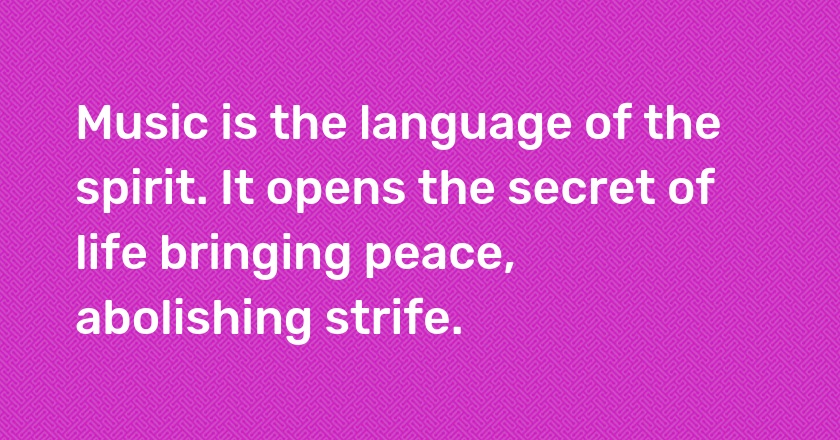 Music is the language of the spirit. It opens the secret of life bringing peace, abolishing strife.