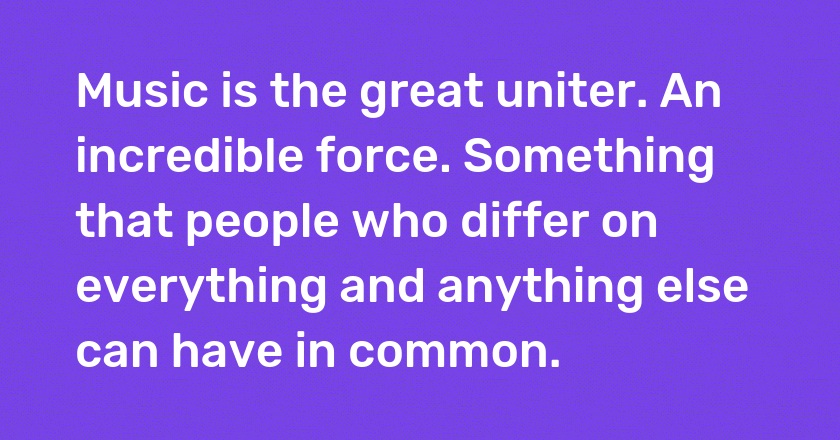 Music is the great uniter. An incredible force. Something that people who differ on everything and anything else can have in common.