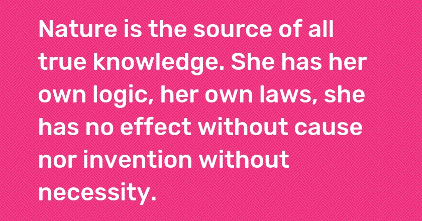 Nature is the source of all true knowledge. She has her own logic, her own laws, she has no effect without cause nor invention without necessity.