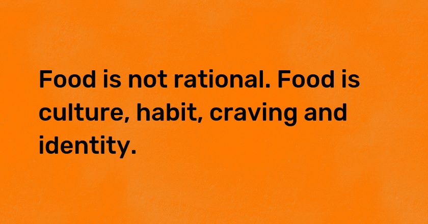 Food is not rational. Food is culture, habit, craving and identity.