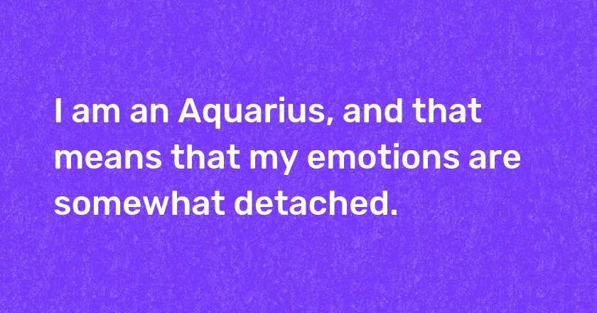 I am an Aquarius, and that means that my emotions are somewhat detached.