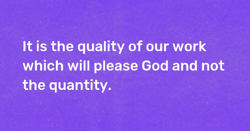 It is the quality of our work which will please God and not the quantity.