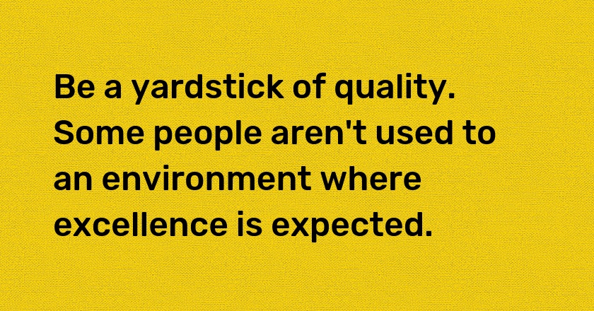 Be a yardstick of quality. Some people aren't used to an environment where excellence is expected.