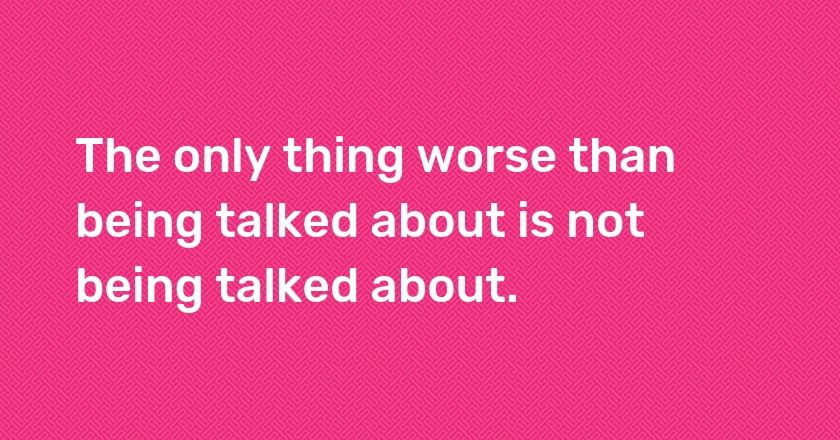 The only thing worse than being talked about is not being talked about.