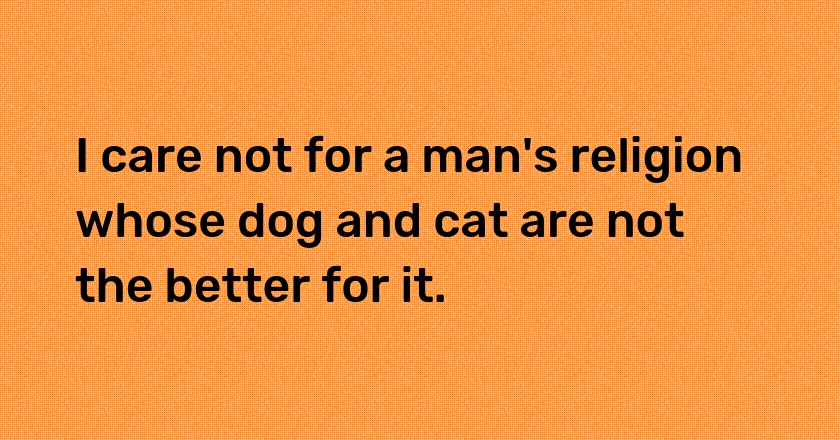 I care not for a man's religion whose dog and cat are not the better for it.