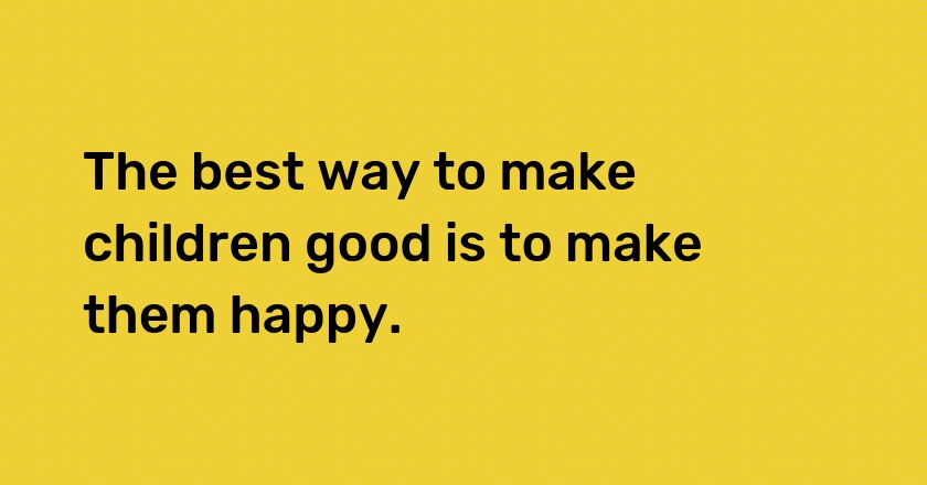 The best way to make children good is to make them happy.