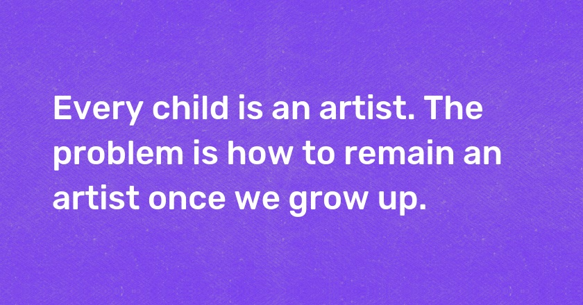 Every child is an artist. The problem is how to remain an artist once we grow up.