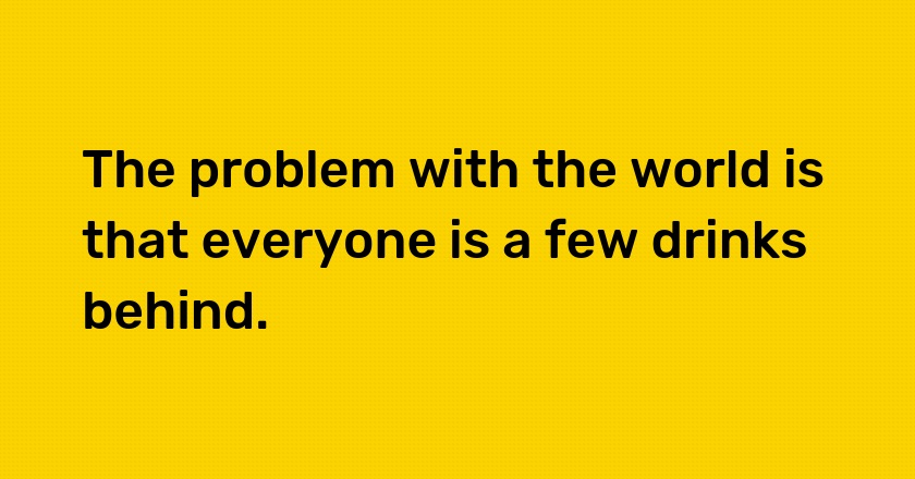 The problem with the world is that everyone is a few drinks behind.