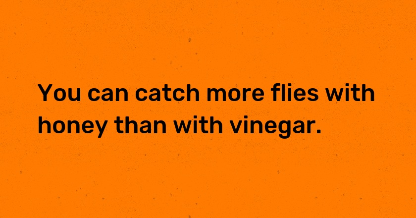 You can catch more flies with honey than with vinegar.