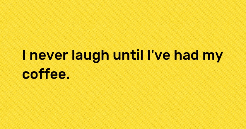 I never laugh until I've had my coffee.