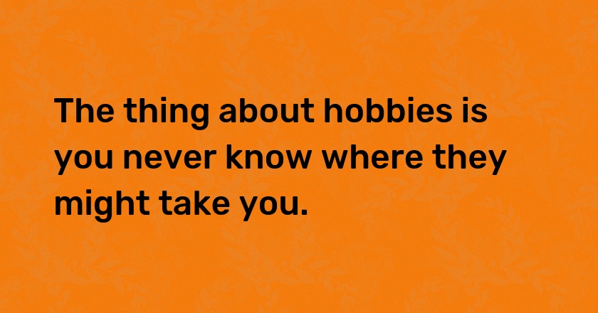 The thing about hobbies is you never know where they might take you.