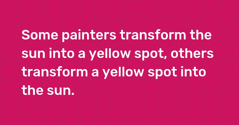 Some painters transform the sun into a yellow spot, others transform a yellow spot into the sun.