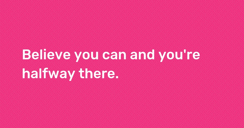 Believe you can and you're halfway there.