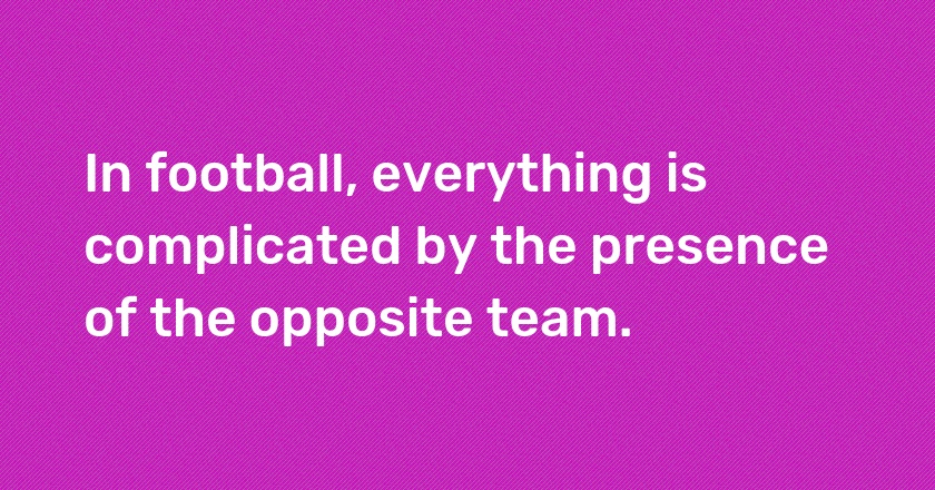 In football, everything is complicated by the presence of the opposite team.